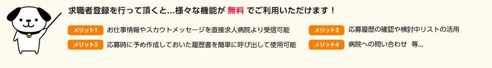 求職者登録を行って頂くと様々な機能が無料でご利用いただけます！お仕事情報やスカウトメッセージを直接求人病院より受信可能、応募時に予め作成しておいた履歴書を簡単に呼び出して使用可能、応募履歴の確認や検討中リストの活用、病院への問い合わせ